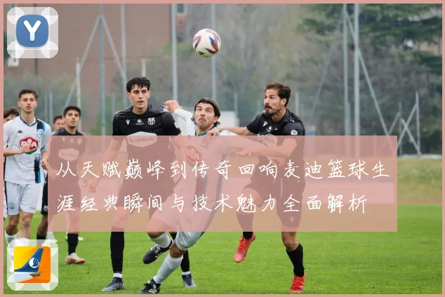 从天赋巅峰到传奇回响麦迪篮球生涯经典瞬间与技术魅力全面解析