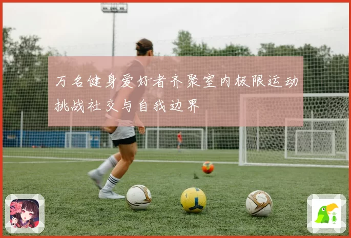万名健身爱好者齐聚室内极限运动挑战社交与自我边界