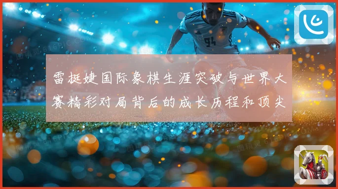 雷挺婕国际象棋生涯突破与世界大赛精彩对局背后的成长历程和顶尖竞技智慧探索