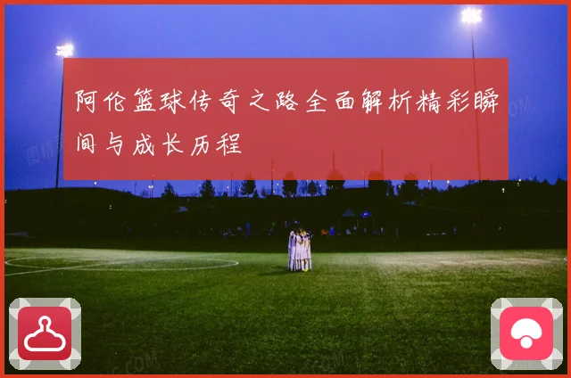 阿伦篮球传奇之路全面解析精彩瞬间与成长历程