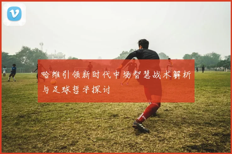 哈维引领新时代中场智慧战术解析与足球哲学探讨