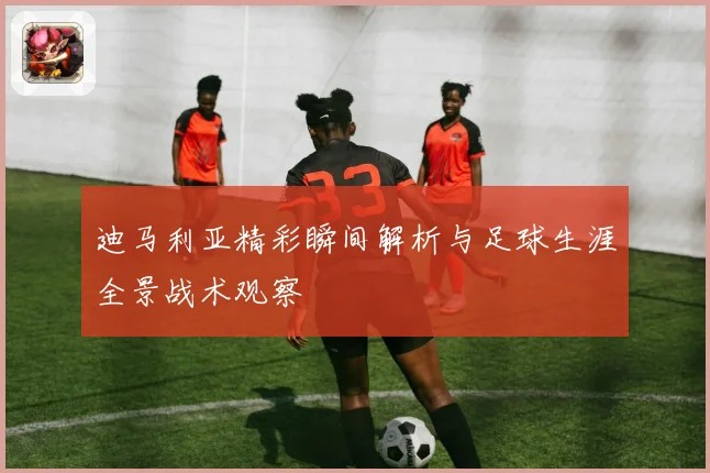 迪马利亚精彩瞬间解析与足球生涯全景战术观察
