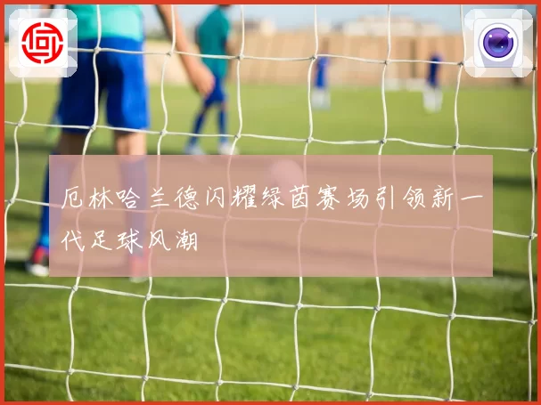 厄林哈兰德闪耀绿茵赛场引领新一代足球风潮