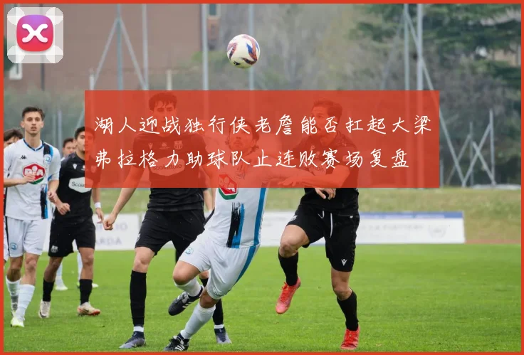 湖人迎战独行侠老詹能否扛起大梁弗拉格力助球队止连败赛场复盘