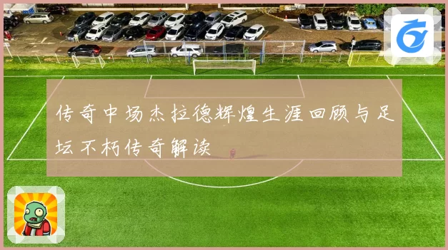 传奇中场杰拉德辉煌生涯回顾与足坛不朽传奇解读
