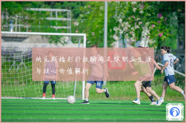 纳瓦斯精彩扑救瞬间足球职业生涯与核心价值解析