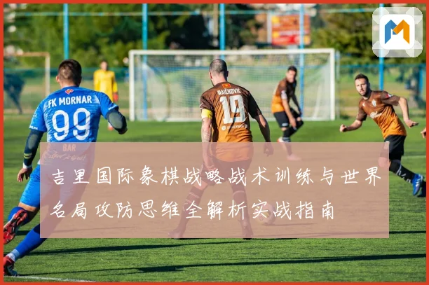 吉里国际象棋战略战术训练与世界名局攻防思维全解析实战指南