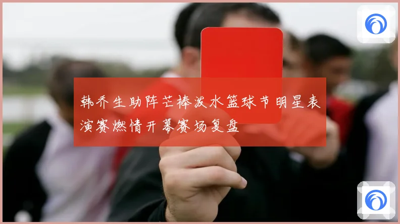 韩乔生助阵芒棒泼水篮球节明星表演赛燃情开幕赛场复盘