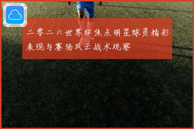 二零二六世界杯焦点明星球员精彩表现与赛场风云战术观察