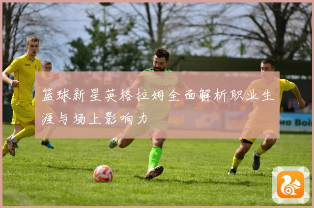 篮球新星英格拉姆全面解析职业生涯与场上影响力