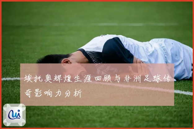 埃托奥辉煌生涯回顾与非洲足球传奇影响力分析