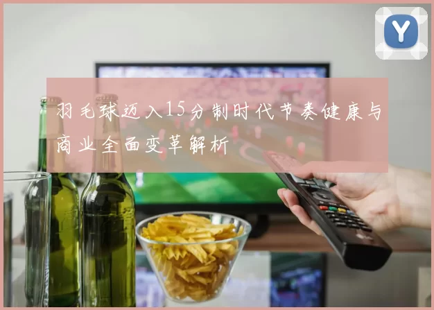 羽毛球迈入15分制时代节奏健康与商业全面变革解析