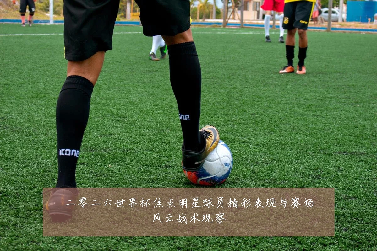 二零二六世界杯焦点明星球员精彩表现与赛场风云战术观察