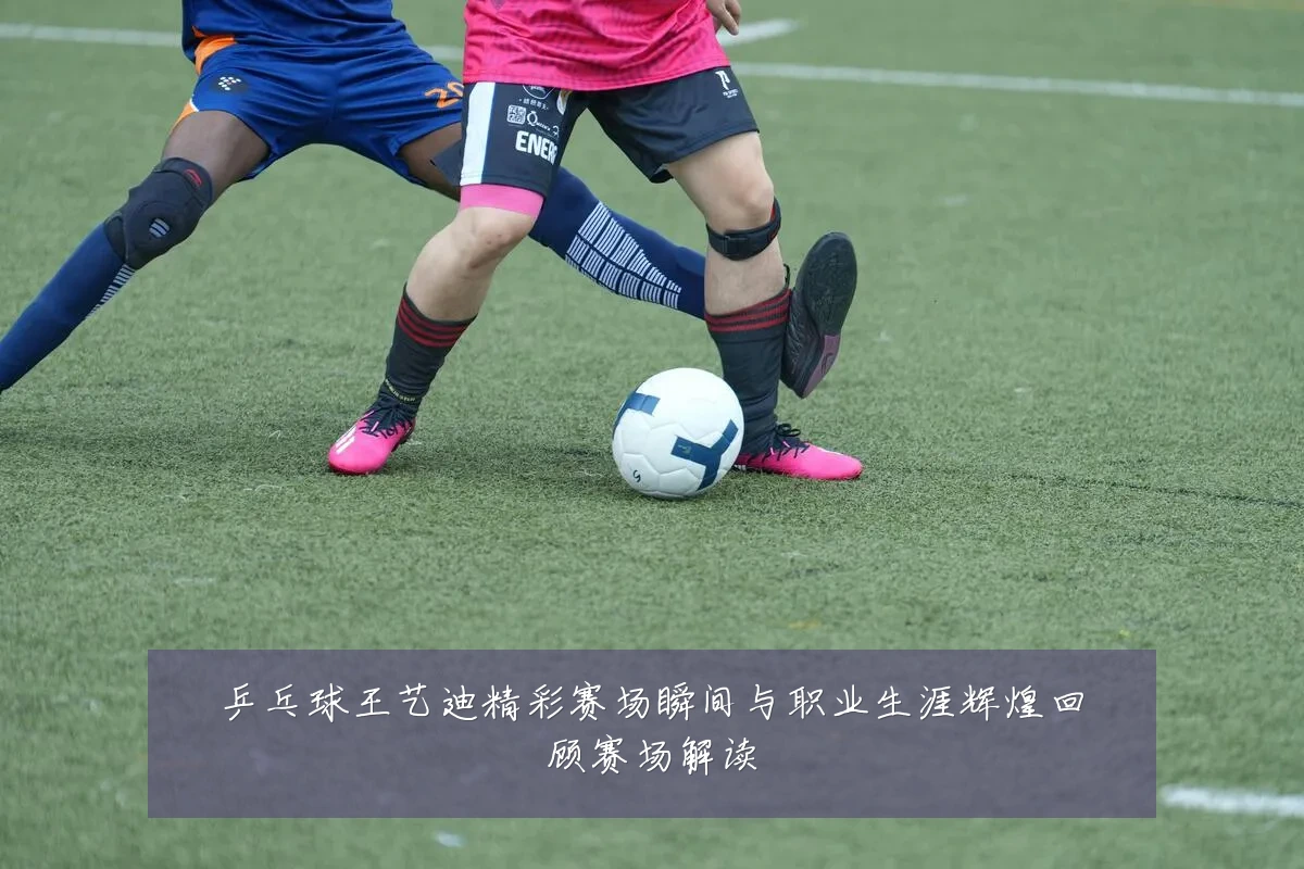 乒乓球王艺迪精彩赛场瞬间与职业生涯辉煌回顾赛场解读
