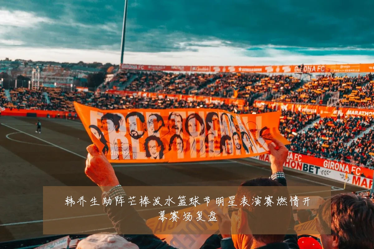 韩乔生助阵芒棒泼水篮球节明星表演赛燃情开幕赛场复盘